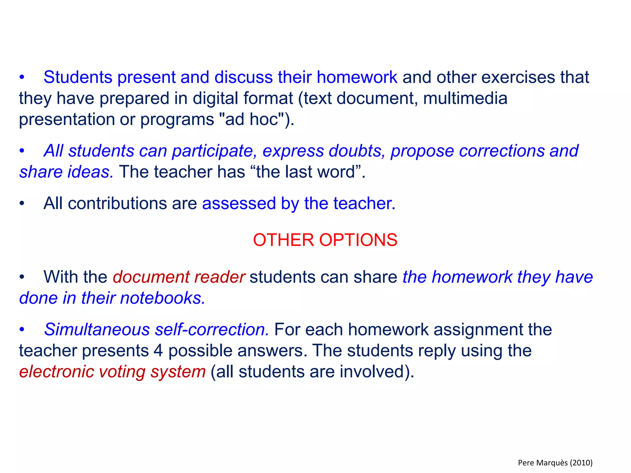 •The teacher illustrates explanations with images and sound using multimedia materials like YouTube videos, diagrams, simulations, exercises etc. (or paper resources using a document reader). 
•Teachers prepare material or search for resources online on websites with educational content. 
•Students attend, take notes, ask and answer questions. 
•Later the resources can be made available on the student blog (“The class journal" ) or in the school's educational intranet and enable the students to review the material. 
OTHER OPTIONS 
•Ask questions to assess the students' knowledge with the use of an electronic voting system allowing all class members to participate. 
•Thinking out loud “training“ students on how to make an exercise. 
•Review previous lessons and classes (DWB saves a copy of each session). 
•Presenting educational material that students can work with on their computer individually or in groups. 
Pere Marquès (2010)  