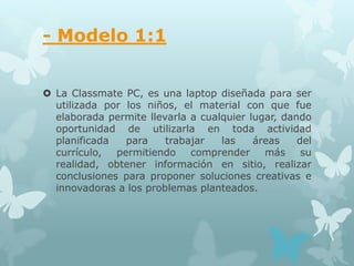 - Modelo 1:1


 La Classmate PC, es una laptop diseñada para ser
  utilizada por los niños, el material con que fue
  elaborada permite llevarla a cualquier lugar, dando
  oportunidad de utilizarla en toda actividad
  planificada   para    trabajar   las    áreas    del
  currículo,  permitiendo    comprender     más     su
  realidad, obtener información en sitio, realizar
  conclusiones para proponer soluciones creativas e
  innovadoras a los problemas planteados.
 