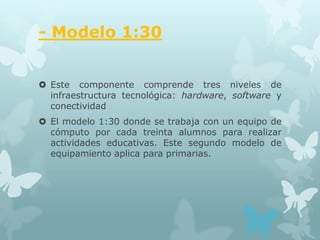 - Modelo 1:30


 Este componente comprende tres niveles de
  infraestructura tecnológica: hardware, software y
  conectividad
 El modelo 1:30 donde se trabaja con un equipo de
  cómputo por cada treinta alumnos para realizar
  actividades educativas. Este segundo modelo de
  equipamiento aplica para primarias.
 