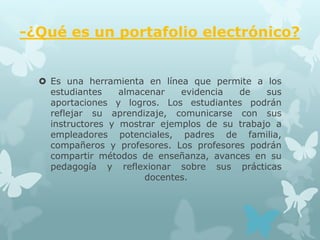 -¿Qué es un portafolio electrónico?


   Es una herramienta en línea que permite a los
    estudiantes    almacenar   evidencia  de    sus
    aportaciones y logros. Los estudiantes podrán
    reflejar su aprendizaje, comunicarse con sus
    instructores y mostrar ejemplos de su trabajo a
    empleadores potenciales, padres de familia,
    compañeros y profesores. Los profesores podrán
    compartir métodos de enseñanza, avances en su
    pedagogía y reflexionar sobre sus prácticas
                        docentes.
 