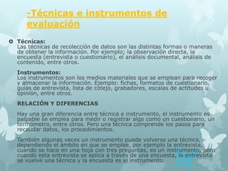 -Técnicas e instrumentos de
      evaluación
 Técnicas:
  Las técnicas de recolección de datos son las distintas formas o maneras
  de obtener la información. Por ejemplo; la observación directa, la
  encuesta (entrevista o cuestionario), el análisis documental, análisis de
  contenido, entre otros.
   Instrumentos:
   Los instrumentos son los medios materiales que se emplean para recoger
   y almacenar la información. Ejemplo: fichas, formatos de cuestionario,
   guías de entrevista, lista de cotejo, grabadores, escalas de actitudes u
   opinión, entre otros.
   RELACIÓN Y DIFERENCIAS
   Hay una gran diferencia entre técnica e instrumento, el instrumento es
   palpable se emplea para medir o registrar algo como un cuestionario, un
   termómetro, entre otros. Pero una técnica comprende los pasos para
   recaudar datos, los procedimientos.
   También algunas veces un instrumento puede volverse una técnica,
   dependiendo el ámbito en que se emplee, por ejemplo la entrevista,
   cuando se hace en una hoja con tres preguntas, es un instrumento, pero
   cuando esta entrevista se aplica a través de una encuesta, la entrevista
   se vuelve una técnica y la encuesta es el instrumento.
 