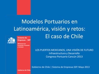 Gobierno de Chile | Sistema de Empresas SEP. Mayo 2013
Modelos Portuarios en
Latinoamérica, visión y retos:
El caso de Chile
LOS PUERTOS MEXICANOS, UNA VISIÓN DE FUTURO
Infraestructura y Desarrollo
Congreso Portuario Cancún 2013
 