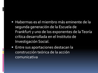  Habermas es el miembro más eminente de la
segunda generación de la Escuela de
Frankfurt y uno de los exponentes de laTeoría
crítica desarrollada en el Instituto de
Investigación Social.
 Entre sus aportaciones destacan la
construcción teórica de la acción
comunicativa
 