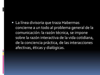  La línea divisoria que traza Habermas
concierne a un todo al problema general de la
comunicación: la razón técnica, se impone
sobre la razón interactiva de la vida cotidiana,
de la conciencia práctica, de las interacciones
afectivas, éticas y dialógicas.
 