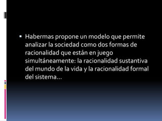  Habermas propone un modelo que permite
analizar la sociedad como dos formas de
racionalidad que están en juego
simultáneamente: la racionalidad sustantiva
del mundo de la vida y la racionalidad formal
del sistema…
 