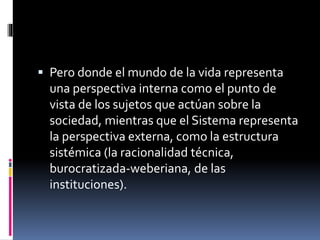 Pero donde el mundo de la vida representa
una perspectiva interna como el punto de
vista de los sujetos que actúan sobre la
sociedad, mientras que el Sistema representa
la perspectiva externa, como la estructura
sistémica (la racionalidad técnica,
burocratizada-weberiana, de las
instituciones).
 