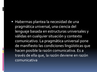  Habermas plantea la necesidad de una
pragmática universal, una ciencia del
lenguaje basada en estructuras universales y
válidas en cualquier situación y contexto
comunicativo. La pragmática universal pone
de manifiesto las condiciones lingüísticas que
hacen posible la razón comunicativa. Es a
través de ella que, la razón deviene en razón
comunicativa
 