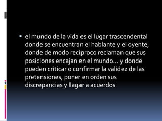  el mundo de la vida es el lugar trascendental
donde se encuentran el hablante y el oyente,
donde de modo recíproco reclaman que sus
posiciones encajan en el mundo… y donde
pueden criticar o confirmar la validez de las
pretensiones, poner en orden sus
discrepancias y llagar a acuerdos
 