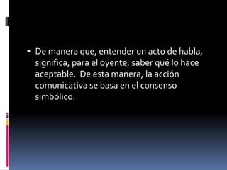  De manera que, entender un acto de habla,
significa, para el oyente, saber qué lo hace
aceptable. De esta manera, la acción
comunicativa se basa en el consenso
simbólico.
 