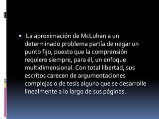  La aproximación de McLuhan a un
determinado problema partía de negar un
punto fijo, puesto que la comprensión
requiere siempre, para él, un enfoque
multidimensional. Con total libertad, sus
escritos carecen de argumentaciones
complejas o de tesis alguna que se desarrolle
linealmente a lo largo de sus páginas.
 