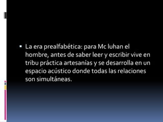  La era prealfabética: para Mc luhan el
hombre, antes de saber leer y escribir vive en
tribu práctica artesanías y se desarrolla en un
espacio acústico donde todas las relaciones
son simultáneas.
 
