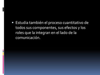  Estudia también el proceso cuantitativo de
todos sus componentes, sus efectos y los
roles que la integran en el lado de la
comunicación.
 