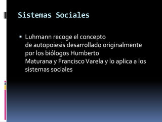 Sistemas Sociales
 Luhmann recoge el concepto
de autopoiesis desarrollado originalmente
por los biólogos Humberto
Maturana y FranciscoVarela y lo aplica a los
sistemas sociales
 