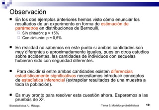 Observación En los dos ejemplos anteriores hemos visto cómo enunciar los resultados de un experimento en forma de  estimación de parámetros  en distribuciones de Bernoulli. Sin cinturón: p ≈ 15% Con cinturón: p ≈ 0,5% En realidad no sabemos en este punto si ambas cantidades son muy diferentes o aproximadamente iguales, pues en otros estudios sobre accidentes, las cantidades de individuos con secuelas hubieran sido con seguridad diferentes. Para decidir si entre ambas cantidades existen  diferencias estadísticamente significativas  necesitamos introducir conceptos de  estadística inferencial  (extrapolar resultados de una muestra a toda la población). Es muy pronto para resolver esta cuestión ahora. Esperemos a las pruebas de X 2 . Tema 5: Modelos probabilísticos Bioestadística. U. Málaga. 
