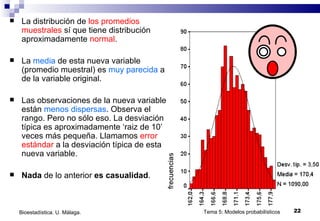 La distribución de  los promedios muestrales  sí que tiene distribución aproximadamente  normal . La  media  de esta nueva variable (promedio muestral) es  muy parecida  a la de la variable original. Las observaciones de la nueva variable están  menos dispersas . Observa el rango. Pero no sólo eso. La desviación típica es aproximadamente ‘raiz de 10’ veces más pequeña. Llamamos  error estándar  a la desviación típica de esta nueva variable. Nada  de lo anterior  es   casualidad .  Tema 5: Modelos probabilísticos Bioestadística. U. Málaga. 