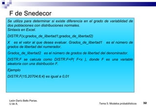 F de Snedecor Tema 5: Modelos probabilísticos Se utiliza para determinar si existe diferencia en el grado de variablidad de dos poblaciones con distribuciones normales. Sintaxis en Excel. DISTR.F(x;grados_de_libertad1;grados_de_libertad2) X  es el valor al que desea evaluar. Grados_de_libertad1  es el número de grados de libertad del numerador. Grados_de_libertad2  es el número de grados de libertad del denominador. DISTR.F se calcula como DISTR.F=P( F<x ), donde F es una variable aleatoria con una distribución F. Ejemplo DISTR.F(15,20704;6;4) es igual a 0,01 León Darío Bello Parias.  U de A. 