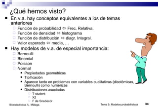 ¿Qué hemos visto? En v.a. hay conceptos equivalentes a los de temas anteriores  Función de probabilidad    Frec. Relativa. Función de densidad    histograma Función de distribución    diagr. Integral. Valor esperado    media, … Hay modelos de v.a. de especial importancia: Bernoulli Binomial Poisson Normal Propiedades geométricas Tipificación Aparece tanto en problemas con variables cualitativas (dicotómicas, Bernoulli) como numéricas Distribuciones asociadas T-student X2 F de Snedecor Tema 5: Modelos probabilísticos Bioestadística. U. Málaga. 