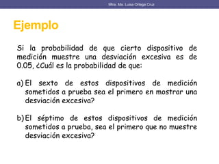 Ejemplo
Mtra. Ma. Luisa Ortega Cruz
Si la probabilidad de que cierto dispositivo de
medición muestre una desviación excesiva es de
0.05, ¿Cuál es la probabilidad de que:
a) El sexto de estos dispositivos de medición
sometidos a prueba sea el primero en mostrar una
desviación excesiva?
b) El séptimo de estos dispositivos de medición
sometidos a prueba, sea el primero que no muestre
desviación excesiva?
 