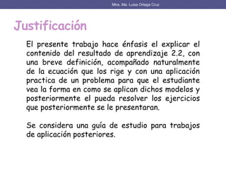 Justificación
Mtra. Ma. Luisa Ortega Cruz
El presente trabajo hace énfasis el explicar el
contenido del resultado de aprendizaje 2.2, con
una breve definición, acompañado naturalmente
de la ecuación que los rige y con una aplicación
practica de un problema para que el estudiante
vea la forma en como se aplican dichos modelos y
posteriormente el pueda resolver los ejercicios
que posteriormente se le presentaran.
Se considera una guía de estudio para trabajos
de aplicación posteriores.
 