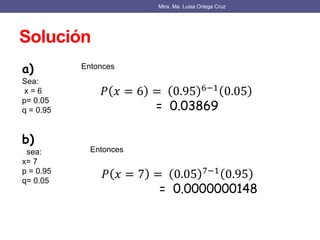 Solución
Mtra. Ma. Luisa Ortega Cruz
a)
Sea:
x = 6
p= 0.05
q = 0.95
Entonces
𝑃 𝑥 = 6 = 0.95 6−1 0.05
= 0.03869
b)
sea:
x= 7
p = 0.95
q= 0.05
Entonces
𝑃 𝑥 = 7 = 0.05 7−1
0.95
= 0.0000000148
 