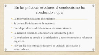 En las prácticas escolares el conductismo ha
conducido a que:
• La motivación sea ajena al estudiante.
• Se desarrolle únicamente la memoria.
• Cree dependencias del alumno a estímulos externos.
• La relación educando-educador sea sumamente pobre.
• La evaluación se asocie a la calificación y suele responder a refuerzos
negativos.
• Hoy en día este enfoque educativo es utilizado en escuelas y
universidades.
 