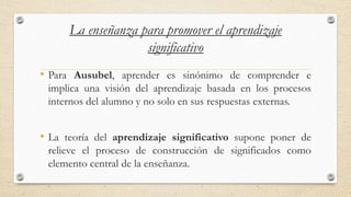 La enseñanza para promover el aprendizaje
significativo
• Para Ausubel, aprender es sinónimo de comprender e
implica una visión del aprendizaje basada en los procesos
internos del alumno y no solo en sus respuestas externas.
• La teoría del aprendizaje significativo supone poner de
relieve el proceso de construcción de significados como
elemento central de la enseñanza.
 