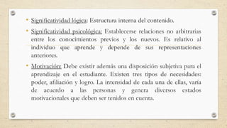 • Significatividad lógica: Estructura interna del contenido.
• Significatividad psicológica: Establecerse relaciones no arbitrarias
entre los conocimientos previos y los nuevos. Es relativo al
individuo que aprende y depende de sus representaciones
anteriores.
• Motivación: Debe existir además una disposición subjetiva para el
aprendizaje en el estudiante. Existen tres tipos de necesidades:
poder, afiliación y logro. La intensidad de cada una de ellas, varía
de acuerdo a las personas y genera diversos estados
motivacionales que deben ser tenidos en cuenta.
 