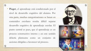 • Piaget, el aprendizaje está condicionado por el
nivel de desarrollo cognitivo del alumno. Por
otra parte, muchas categorizaciones se basan en
contenidos escolares resulta difícil separar
desarrollo cognitivo de aprendizaje escolar. El
punto central es pues, que el aprendizaje es un
proceso constructivo interno y en este sentido
debería plantearse como un conjunto de
acciones dirigidas a favorecer tal proceso.
 