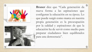 Bruner dice que “Cada generación da
nueva forma a las aspiraciones que
configuran la educación en su época. Lo
que puede surgir como marca en nuestra
propia generación es la preocupación
por la calidad y aspiraciones de que la
educación ha de servir como medio para
preparar ciudadanos bien equilibrados
para una democracia”.
 