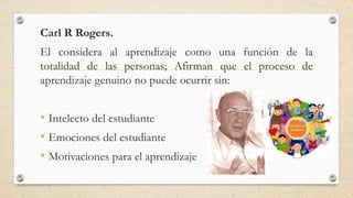 Carl R Rogers.
El considera al aprendizaje como una función de la
totalidad de las personas; Afirman que el proceso de
aprendizaje genuino no puede ocurrir sin:
• Intelecto del estudiante
• Emociones del estudiante
• Motivaciones para el aprendizaje
 