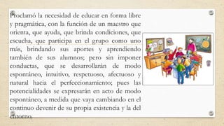 Proclamó la necesidad de educar en forma libre
y pragmática, con la función de un maestro que
orienta, que ayuda, que brinda condiciones, que
escucha, que participa en el grupo como uno
más, brindando sus aportes y aprendiendo
también de sus alumnos; pero sin imponer
conductas, que se desarrollarán de modo
espontáneo, intuitivo, respetuoso, afectuoso y
natural hacia el perfeccionamiento; pues las
potencialidades se expresarán en acto de modo
espontáneo, a medida que vaya cambiando en el
continuo devenir de su propia existencia y la del
entorno.
 
