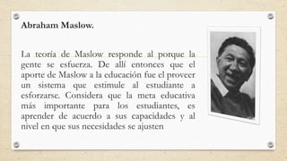 Abraham Maslow.
La teoría de Maslow responde al porque la
gente se esfuerza. De allí entonces que el
aporte de Maslow a la educación fue el proveer
un sistema que estimule al estudiante a
esforzarse. Considera que la meta educativa
más importante para los estudiantes, es
aprender de acuerdo a sus capacidades y al
nivel en que sus necesidades se ajusten
 