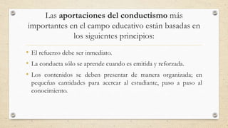 Las aportaciones del conductismo más
importantes en el campo educativo están basadas en
los siguientes principios:
• El refuerzo debe ser inmediato.
• La conducta sólo se aprende cuando es emitida y reforzada.
• Los contenidos se deben presentar de manera organizada; en
pequeñas cantidades para acercar al estudiante, paso a paso al
conocimiento.
 