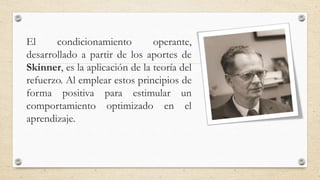 El condicionamiento operante,
desarrollado a partir de los aportes de
Skinner, es la aplicación de la teoría del
refuerzo. Al emplear estos principios de
forma positiva para estimular un
comportamiento optimizado en el
aprendizaje.
 