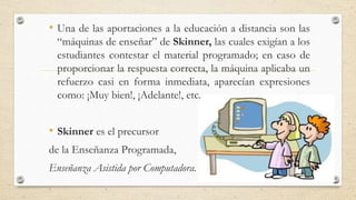 • Una de las aportaciones a la educación a distancia son las
“máquinas de enseñar” de Skinner, las cuales exigían a los
estudiantes contestar el material programado; en caso de
proporcionar la respuesta correcta, la máquina aplicaba un
refuerzo casi en forma inmediata, aparecían expresiones
como: ¡Muy bien!, ¡Adelante!, etc.
• Skinner es el precursor
de la Enseñanza Programada,
Enseñanza Asistida por Computadora.
 