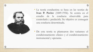 • La teoría conductista se basa en las teorías de
Ivan P. Pavlov (1849-1936). Se centra en el
estudio de la conducta observable para
controlarla y predecirla. Su objetivo es conseguir
una conducta determinada.
• De esta teoría se plantearon dos variantes: el
condicionamiento clásico y el condicionamiento
instrumental y operante.
 