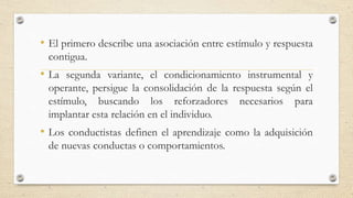 • El primero describe una asociación entre estímulo y respuesta
contigua.
• La segunda variante, el condicionamiento instrumental y
operante, persigue la consolidación de la respuesta según el
estímulo, buscando los reforzadores necesarios para
implantar esta relación en el individuo.
• Los conductistas definen el aprendizaje como la adquisición
de nuevas conductas o comportamientos.
 