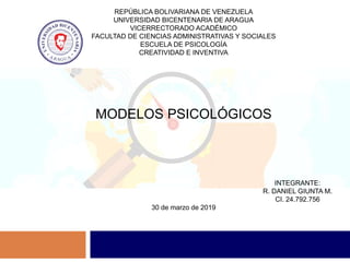 REPÚBLICA BOLIVARIANA DE VENEZUELA
UNIVERSIDAD BICENTENARIA DE ARAGUA
VICERRECTORADO ACADÉMICO
FACULTAD DE CIENCIAS ADMINISTRATIVAS Y SOCIALES
ESCUELA DE PSICOLOGÍA
CREATIVIDAD E INVENTIVA
MODELOS PSICOLÓGICOS
INTEGRANTE:
R. DANIEL GIUNTA M.
CI. 24.792.756
30 de marzo de 2019
 