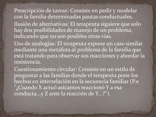  Prescripción de tareas: Consiste en pedir y modelar
  con la familia determinadas pautas conductuales.
 Ilusión de alternativas: El terapeuta siguiere que solo
  hay dos posibilidades de manejo de un problema,
  indicando que no son posibles otras vías.
 Uso de analogías: El terapeuta expone un caso similar
  mediante una metáfora al problema de la familia que
  está tratando para observar sus reacciones y abordar la
  resistencia.
 Cuestionamiento circular: Consiste en un estilo de
  preguntar a las familias donde el terapeuta pone los
  hechos en interrelación en la secuencia familiar (P.e
  "¿Cuando X actuó asicamos reaccionó Y a esa
  conducta...y Z ante la reacción de Y...?").
 