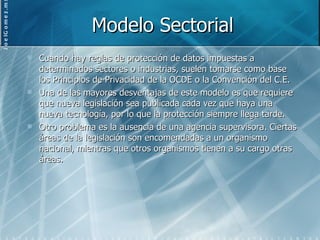Modelo Sectorial Cuando hay reglas de protección de datos impuestas a determinados sectores o industrias, suelen tomarse como base los Principios de Privacidad de la OCDE o la Convención del C.E. Una de las mayores desventajas de este modelo es que requiere que nueva legislación sea publicada cada vez que haya una nueva tecnología, por lo que la protección siempre llega tarde. Otro problema es la ausencia de una agencia supervisora. Ciertas áreas de la legislación son encomendadas a un organismo nacional, mientras que otros organismos tienen a su cargo otras áreas. 