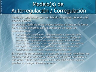 Modelo(s) de  Autorregulación / Corregulación Puede ser considerado como un híbrido del modelo general y del modelo sectorial. La principal diferencia entre ambos modelos se basa en la forma en la cual los principios para la protección de datos son instrumentados. Corregulación: La creación, instrumentación y ejecución de la normatividad en materia de PDP incluyen normas, códigos de conducta y/o legislación que quedan a cargo de las distintas industrias en particular y que son supervisadas por una agencia encargada de proteger la privacidad y los datos personales; Autorregulación: No existe vigilancia gubernamental. El modelo de corregulación, al igual que el general, establece una agencia nacional supervisora dotada de suficientes facultades y autoridad. Difiere con el modelo sectorial (diferentes órganos pueden a su cargo diferentes áreas). 