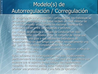 Modelo(s) de  Autorregulación / Corregulación En el modelo de autorregulación / corregulación, los individuos se encuentran protegidos y sus datos reciben un nivel mínimo de protección previsto en su legislación nacional, mientras los estándares varían entre las industrias o sectores. Los códigos de prácticas o códigos de conducta han sido tradicionalmente concebidos como un conjunto de reglas que proporcionan una guía o que establecen estándares de comportamiento sin que tenga que mediar necesariamente una ley. Son de naturaleza completamente voluntaria. Caso MÉXICO: Sellos de Confianza AMIPCI (adecuación al Marco de Privacidad de APEC). Estos esfuerzos de autorregulación han sido decepcionantes, particularmente en Estados Unidos, con muy poca evidencia que muestre que el objetivo de los códigos sea regularmente cumplido. En muchos países, estos códigos han tendido a proveer una protección débil y una falta de ejecución. 