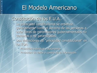 El Modelo Americano Constitución de los E.U.A. La privacidad constitucional se entiende generalmente como el derecho de las personas a estar libres de intromisiones gubernamentales no deseadas y no garantizadas. Dos definiciones de “privacidad constitucional” en los EUA: Privacidad individual o autonomía Privacidad de datos o control de la información 