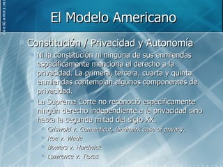 El Modelo Americano Constitución / Privacidad y Autonomía Ni la constitución ni ninguna de sus enmiendas específicamente menciona el derecho a la privacidad. La primera, tercera, cuarta y quinta enmiendas contemplan algunos componentes de privacidad. La Suprema Corte no reconoció específicamente ningún derecho independiente a la privacidad sino hasta la segunda mitad del siglo XX. Griswold v. Connecticut, landmark case of privacy. Roe v. Wade Bowers v. Hardwick Lawrence v. Texas 