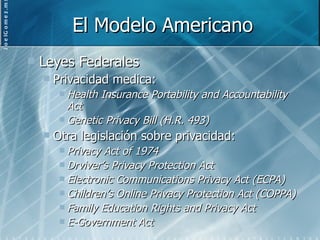 El Modelo Americano Leyes Federales Privacidad medica: Health Insurance Portability and Accountability Act Genetic Privacy Bill (H.R. 493) Otra legislación sobre privacidad: Privacy Act of 1974 Drviver’s Privacy Protection Act Electronic Communications Privacy Act (ECPA) Children’s Online Privacy Protection Act (COPPA) Family Education Rights and Privacy Act E-Government Act 