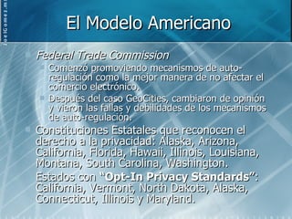 El Modelo Americano Federal Trade Commission Comenzó promoviendo mecanismos de auto-regulación como la mejor manera de no afectar el comercio electrónico. Después del caso GeoCities, cambiaron de opinión y vieron las fallas y debilidades de los mecanismos de auto-regulación. Constituciones Estatales que reconocen el derecho a la privacidad: Alaska, Arizona, California, Florida, Hawaii, Illinois, Louisiana, Montana, South Carolina, Washington. Estados con  “Opt-In Privacy Standards” : California, Vermont, North Dakota, Alaska, Connecticut, Illinois y Maryland. 