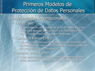 Primeros Modelos de  Protección de Datos Personales Instrumentos Internacionales OCDE (1980) Recomendación del Consejo de la OCDE referente a las Guías para Regular la Protección a la Privacidad y los Flujos Transfronterizos de Datos Personales. Consejo de Europa (1981) Convención del Consejo de Europa para la Protección de las Personas con relación al Tratamiento Automatizado de los Datos de Carácter Personal. Naciones Unidas (1990) Guías para la regulación de archivos computarizados de datos personales (Resolución de la A.G. A/RES/45/95). 