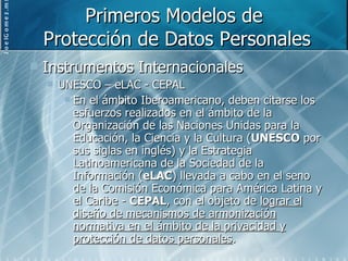 Primeros Modelos de  Protección de Datos Personales Instrumentos Internacionales UNESCO – eLAC - CEPAL En el ámbito Iberoamericano, deben citarse los esfuerzos realizados en el ámbito de la Organización de las Naciones Unidas para la Educación, la Ciencia y la Cultura ( UNESCO  por sus siglas en inglés) y la Estrategia Latinoamericana de la Sociedad de la Información ( eLAC ) llevada a cabo en el seno de la Comisión Económica para América Latina y el Caribe -  CEPAL , con el objeto de  lograr el diseño de mecanismos de armonización normativa en el ámbito de la privacidad y protección de datos personales . 