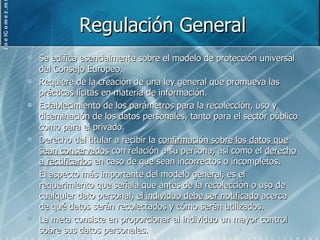 Regulación General Se edifica esencialmente sobre el modelo de protección universal del Consejo Europeo.  Requiere de la creación de una ley general que promueva las prácticas lícitas en materia de información. Establecimiento de los parámetros para la recolección, uso y diseminación de los datos personales, tanto para el sector público como para el privado. Derecho del titular a recibir la  confirmación sobre los datos que sean conservados  con relación a su persona, así como el  derecho a rectificarlos  en caso de que sean incorrectos o incompletos. El aspecto más importante del modelo general, es el requerimiento que señala que antes de la recolección o uso de cualquier dato personal,  el individuo debe ser notificado  acerca de qué datos serán recolectados y cómo serán utilizados. La meta consiste en proporcionar al individuo un mayor control sobre sus datos personales. 