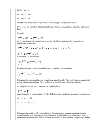 an : bn = (a : b)n

Para resolver una ecuación exponencial vamos a seguir los siguientes pasos:

Uno: Si los dos miembros de la igualdad tienen distinta base, debemos reducirlos a la misma
base.

Ejemplo:



na vez que tenemos la misma base en los dos miembros, igualamos los exponentes y
resolvemos la ecuación:




Reducimos a la misma base




El primer término es una potencia elevada a potencia, y lo expresamos




Esta ecuación exponencial es una ecuación de segundo grado. Para resolverla, es necesario el
uso de incógnitas auxiliares. Así el problema se simplifica y es fácil comprobarlo.

La incógnita auxiliar para esta ecuación exponencial es:


A continuación se reemplaza con el valor de la incógnita auxiliar en la ecuación y se resuelve.

z2   +   z   =   72

z2 +     z - 72 = 0




Esta ecuación podría resolverse mediante la fórmula general para resolver ecuaciones de
segundo grado, pero como corresponde al caso de factorización de un trinomio perfecto es
conveniente por su rapidez utilizar dicha factorización. Se debe recordar que para hacerla hay
 